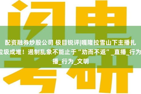 配资融券炒股公司 极目锐评|嘎隆拉雪山下主播扎堆，垃圾成堆！遏制乱象不能止于“劝而不返”_直播_行为_文明