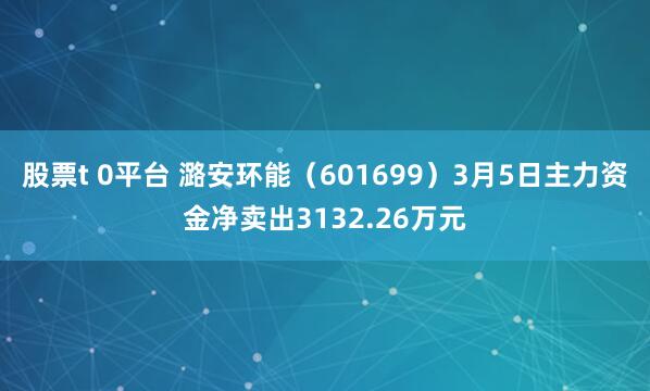 股票t 0平台 潞安环能（601699）3月5日主力资金净卖出3132.26万元