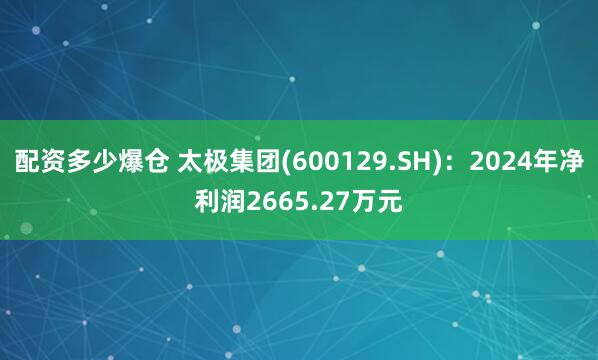 配资多少爆仓 太极集团(600129.SH)：2024年净利润2665.27万元