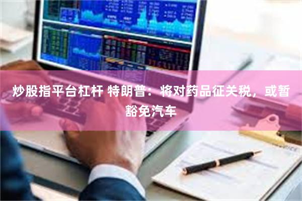 炒股指平台杠杆 特朗普：将对药品征关税，或暂豁免汽车