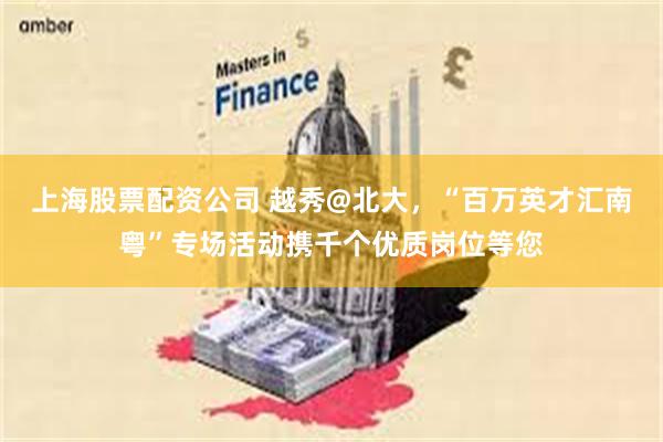 上海股票配资公司 越秀@北大，“百万英才汇南粤”专场活动携千个优质岗位等您