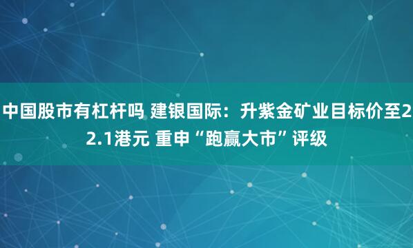 中国股市有杠杆吗 建银国际：升紫金矿业目标价至22.1港元 重申“跑赢大市”评级