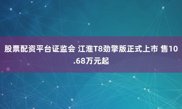 股票配资平台证监会 江淮T8劲擎版正式上市 售10.68万元起