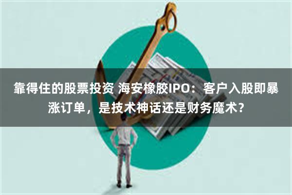 靠得住的股票投资 海安橡胶IPO：客户入股即暴涨订单，是技术神话还是财务魔术？