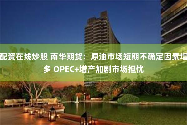配资在线炒股 南华期货：原油市场短期不确定因素增多 OPEC+增产加剧市场担忧