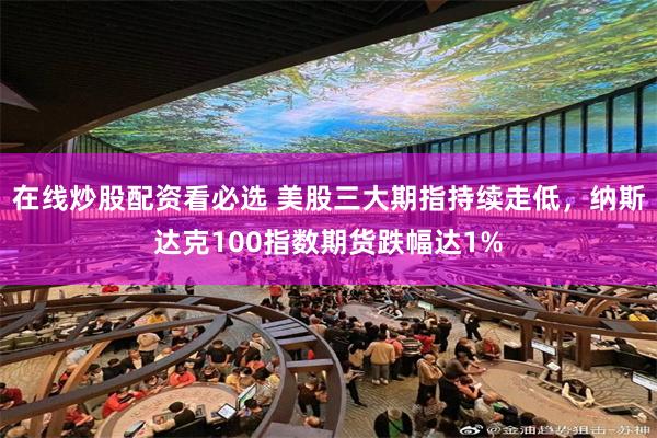 在线炒股配资看必选 美股三大期指持续走低，纳斯达克100指数期货跌幅达1%