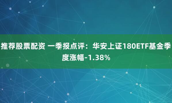 推荐股票配资 一季报点评：华安上证180ETF基金季度涨幅-1.38%