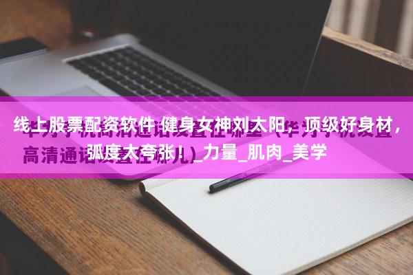线上股票配资软件 健身女神刘太阳，顶级好身材，弧度太夸张！_力量_肌肉_美学