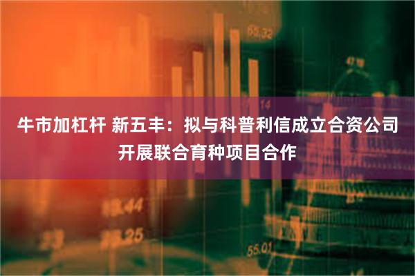 牛市加杠杆 新五丰：拟与科普利信成立合资公司开展联合育种项目合作