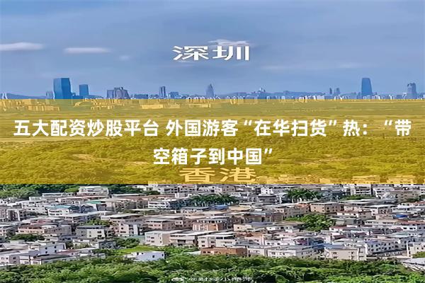 五大配资炒股平台 外国游客“在华扫货”热：“带空箱子到中国”