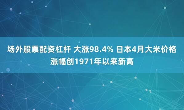 场外股票配资杠杆 大涨98.4% 日本4月大米价格涨幅创1971年以来新高
