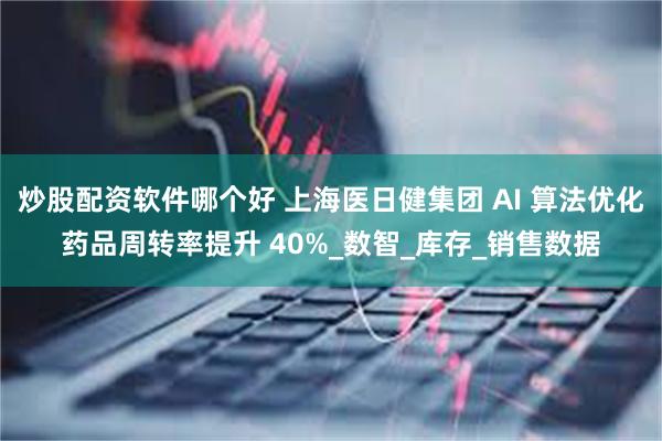 炒股配资软件哪个好 上海医日健集团 AI 算法优化药品周转率提升 40%_数智_库存_销售数据