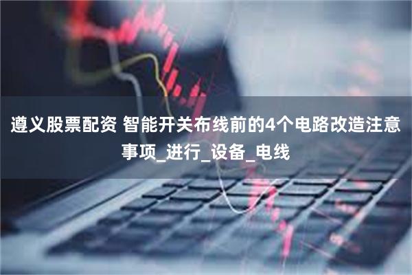 遵义股票配资 智能开关布线前的4个电路改造注意事项_进行_设备_电线