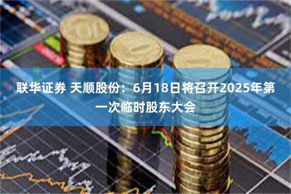 联华证券 天顺股份：6月18日将召开2025年第一次临时股东大会