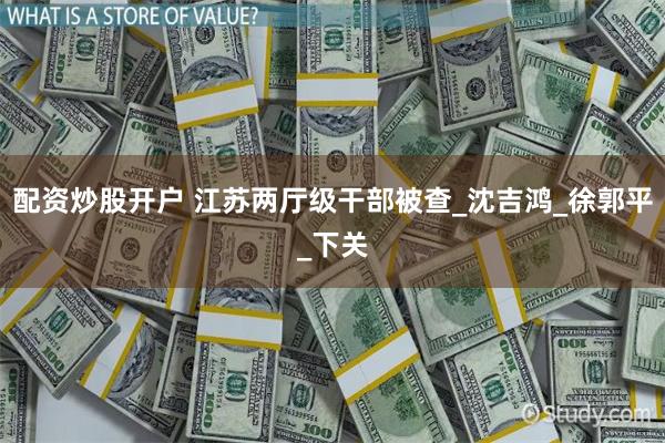 配资炒股开户 江苏两厅级干部被查_沈吉鸿_徐郭平_下关