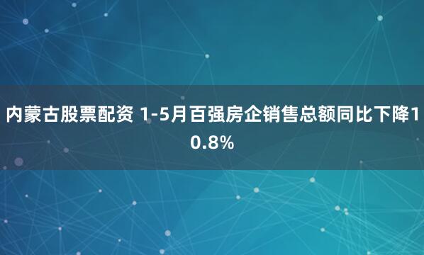 内蒙古股票配资 1-5月百强房企销售总额同比下降10.8%