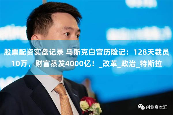 股票配资实盘记录 马斯克白宫历险记：128天裁员10万，财富蒸发4000亿！_改革_政治_特斯拉