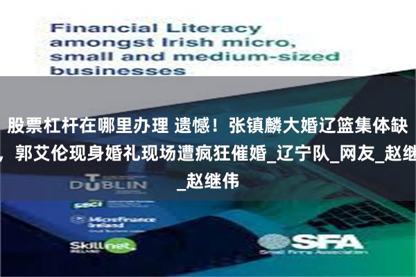 股票杠杆在哪里办理 遗憾！张镇麟大婚辽篮集体缺席，郭艾伦现身婚礼现场遭疯狂催婚_辽宁队_网友_赵继伟