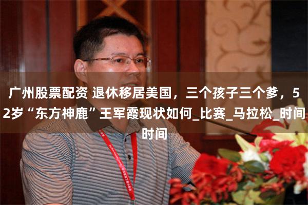 广州股票配资 退休移居美国，三个孩子三个爹，52岁“东方神鹿”王军霞现状如何_比赛_马拉松_时间