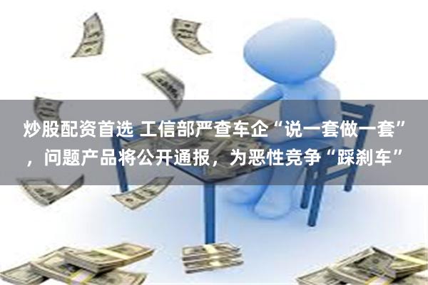 炒股配资首选 工信部严查车企“说一套做一套”，问题产品将公开通报，为恶性竞争“踩刹车”