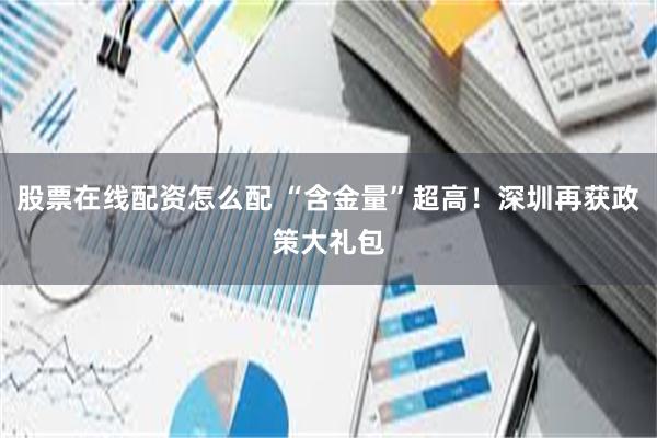 股票在线配资怎么配 “含金量”超高！深圳再获政策大礼包