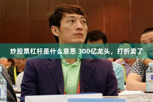 炒股票杠杆是什么意思 300亿龙头，打折卖了