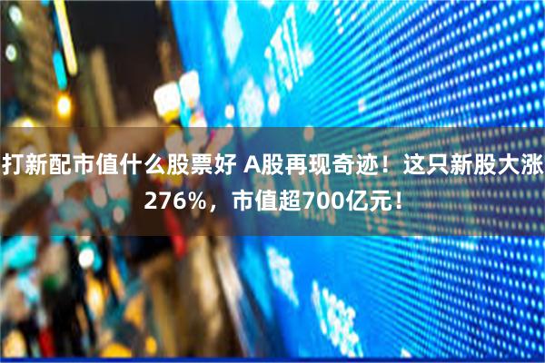 打新配市值什么股票好 A股再现奇迹！这只新股大涨276%，市值超700亿元！
