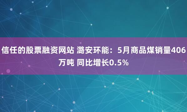 信任的股票融资网站 潞安环能：5月商品煤销量406万吨 同比增长0.5%