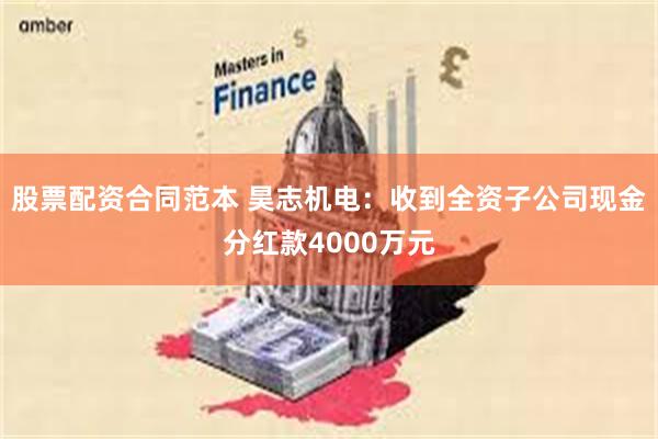 股票配资合同范本 昊志机电：收到全资子公司现金分红款4000万元