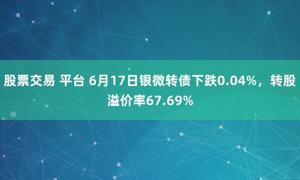 股票交易 平台 6月17日银微转债下跌0.04%，转股溢价率67.69%