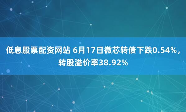 低息股票配资网站 6月17日微芯转债下跌0.54%，转股溢价率38.92%