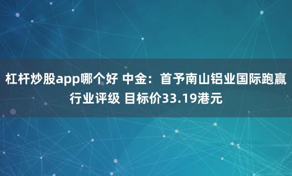 杠杆炒股app哪个好 中金：首予南山铝业国际跑赢行业评级 目标价33.19港元