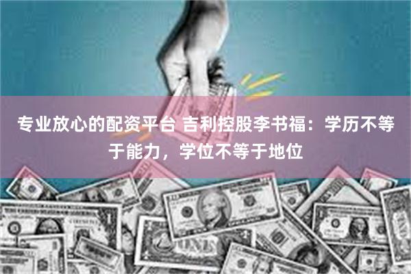 专业放心的配资平台 吉利控股李书福：学历不等于能力，学位不等于地位