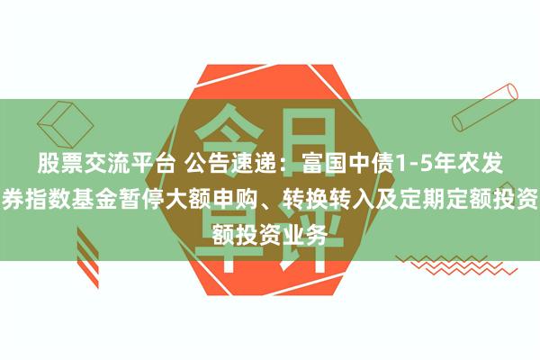 股票交流平台 公告速递：富国中债1-5年农发行债券指数基金暂停大额申购、转换转入及定期定额投资业务