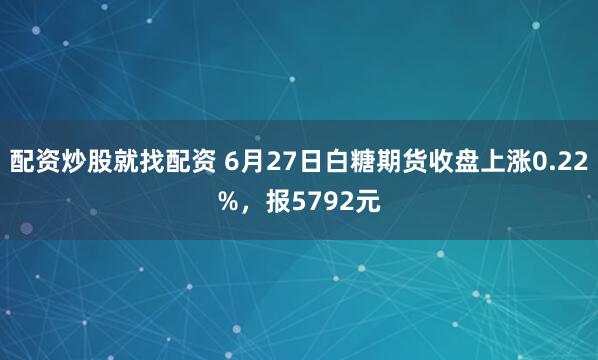 配资炒股就找配资 6月27日白糖期货收盘上涨0.22%，报5792元