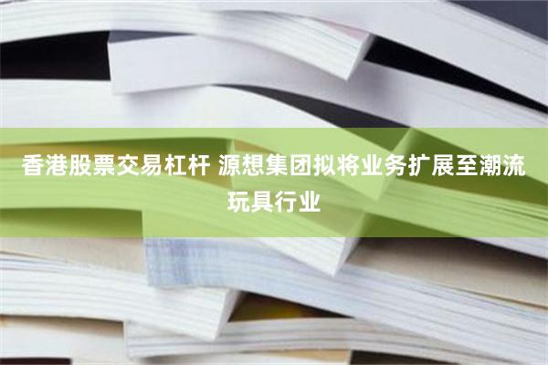 香港股票交易杠杆 源想集团拟将业务扩展至潮流玩具行业