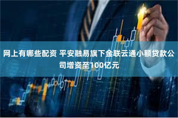 网上有哪些配资 平安融易旗下金联云通小额贷款公司增资至100亿元