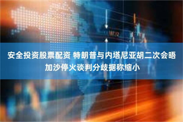 安全投资股票配资 特朗普与内塔尼亚胡二次会晤 加沙停火谈判分歧据称缩小
