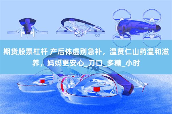 期货股票杠杆 产后体虚别急补，温贤仁山药温和滋养，妈妈更安心_刀口_多糖_小时