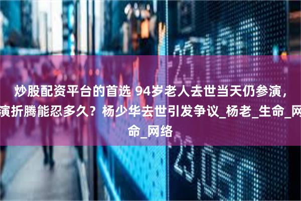 炒股配资平台的首选 94岁老人去世当天仍参演，商演折腾能忍多久？杨少华去世引发争议_杨老_生命_网络