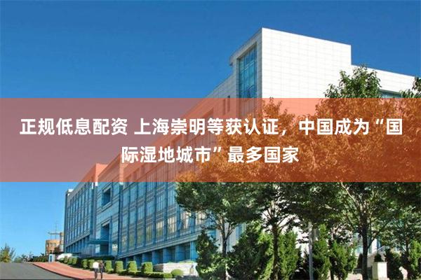 正规低息配资 上海崇明等获认证，中国成为“国际湿地城市”最多国家