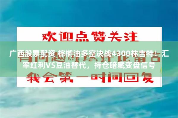 广西股票配资 棕榈油多空决战4300林吉特！汇率红利VS豆油替代，持仓暗藏变盘信号