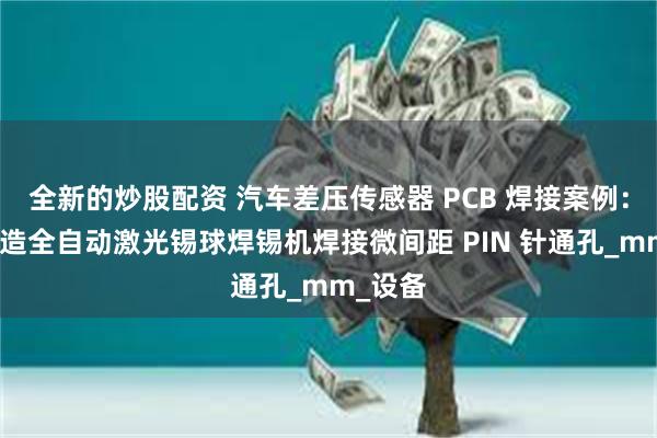 全新的炒股配资 汽车差压传感器 PCB 焊接案例：大研智造全自动激光锡球焊锡机焊接微间距 PIN 针通孔_mm_设备