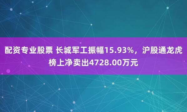配资专业股票 长城军工振幅15.93%，沪股通龙虎榜上净卖出4728.00万元