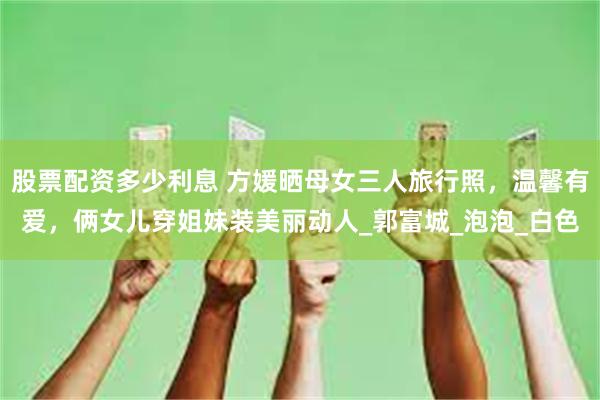 股票配资多少利息 方媛晒母女三人旅行照，温馨有爱，俩女儿穿姐妹装美丽动人_郭富城_泡泡_白色