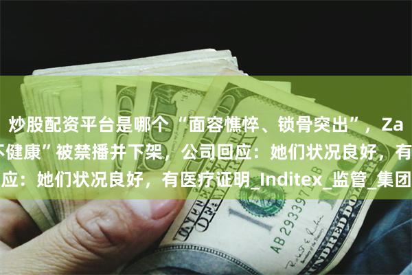 炒股配资平台是哪个 “面容憔悴、锁骨突出”，Zara广告因模特“瘦得不健康”被禁播并下架，公司回应：她们状况良好，有医疗证明_Inditex_监管_集团