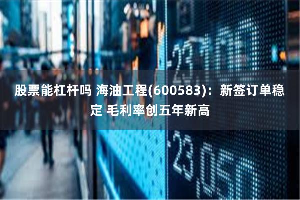股票能杠杆吗 海油工程(600583)：新签订单稳定 毛利率创五年新高