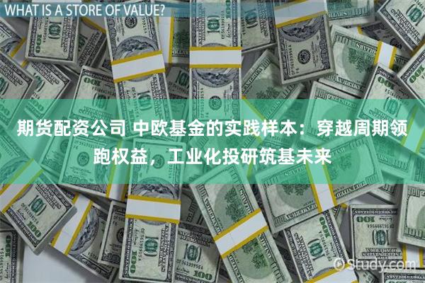 期货配资公司 中欧基金的实践样本：穿越周期领跑权益，工业化投研筑基未来