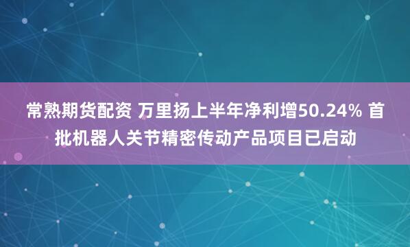 常熟期货配资 万里扬上半年净利增50.24% 首批机器人关节精密传动产品项目已启动