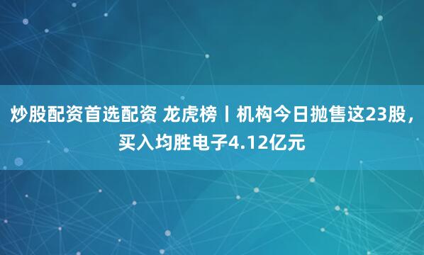 炒股配资首选配资 龙虎榜丨机构今日抛售这23股，买入均胜电子4.12亿元